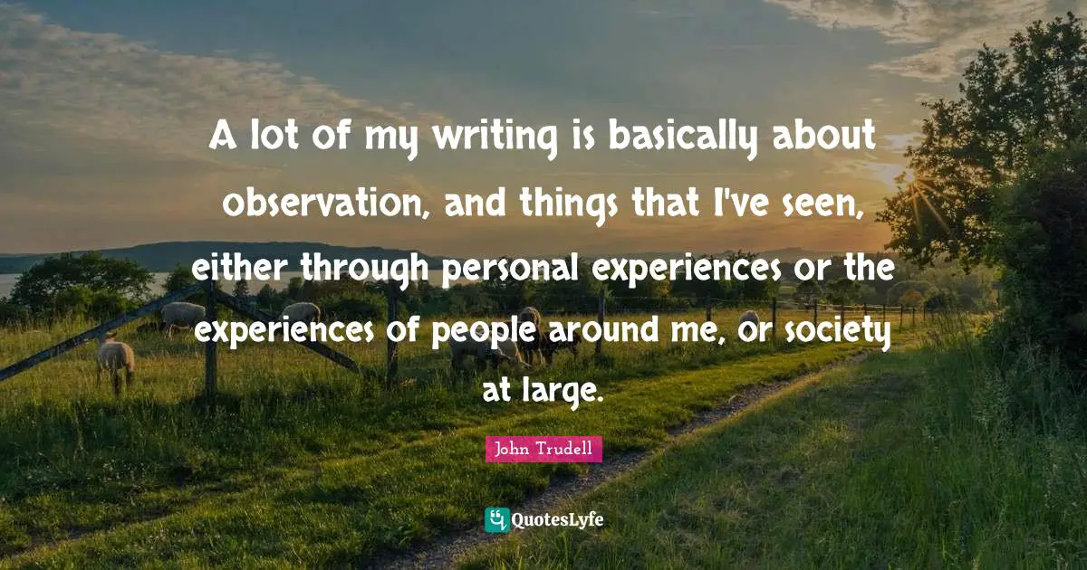 John Trudell Quotes: A lot of my writing is basically about observation, and things that I've seen, either through personal experiences or the experiences of people around me, or society at large.