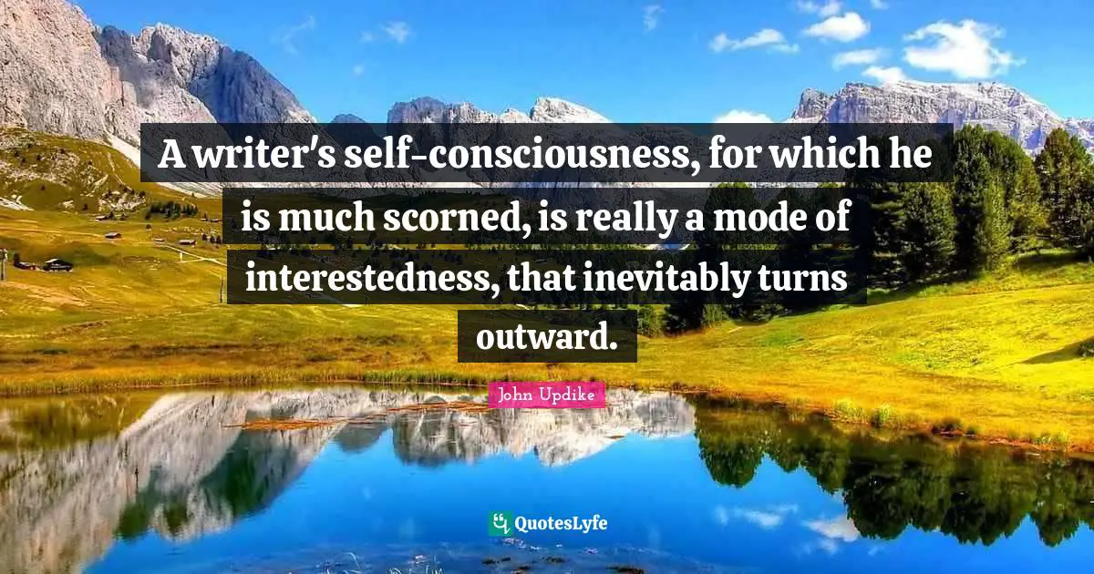 A writer's self-consciousness, for which he is much scorned, is really a mode of interestedness, that inevitably turns outward.