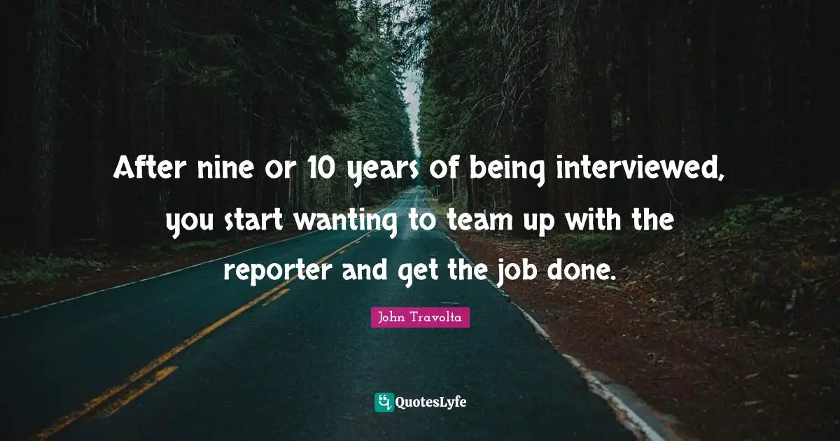 After nine or 10 years of being interviewed, you start wanting to team up with the reporter and get the job done.