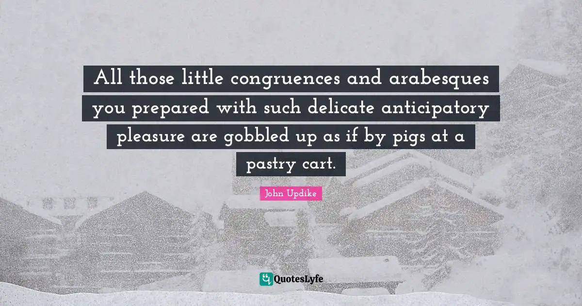 All those little congruences and arabesques you prepared with such delicate anticipatory pleasure are gobbled up as if by pigs at a pastry cart.