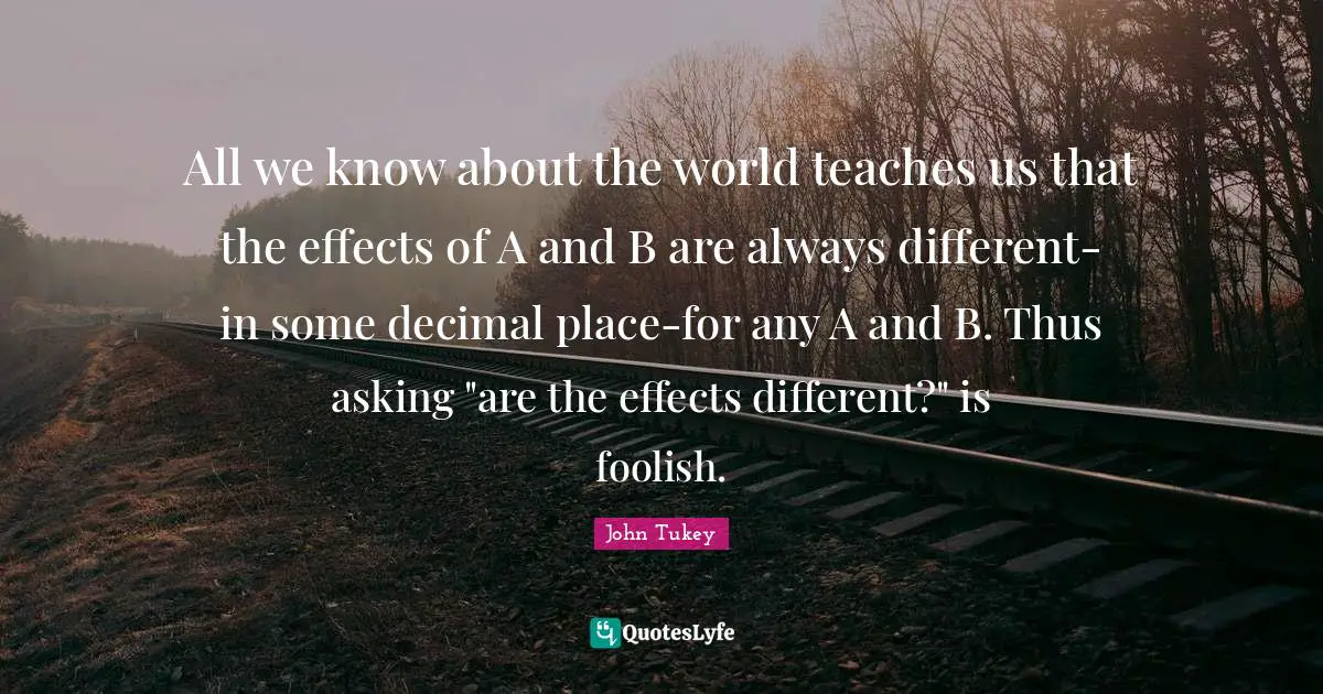All we know about the world teaches us that the effects of A and B are always different-in some decimal place-for any A and B. Thus asking "are the effects different?" is foolish.