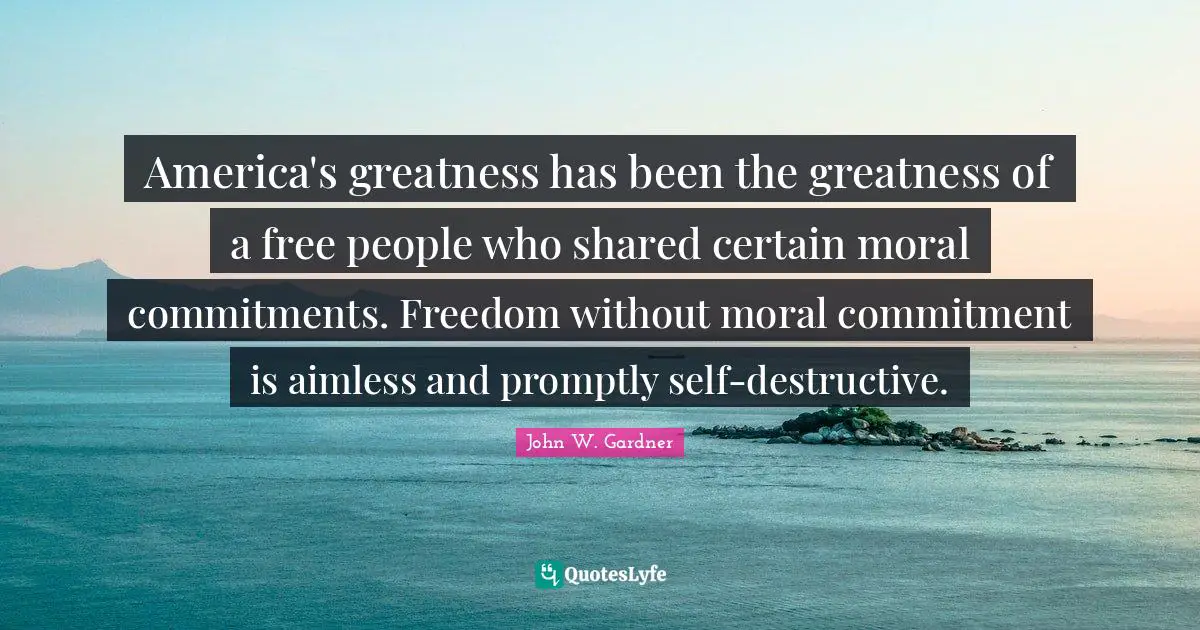 John W. Gardner Quotes: "America's greatness has been the greatness of a free people who shared certain moral commitments. Freedom without moral commitment is aimless and promptly self-destructive."
