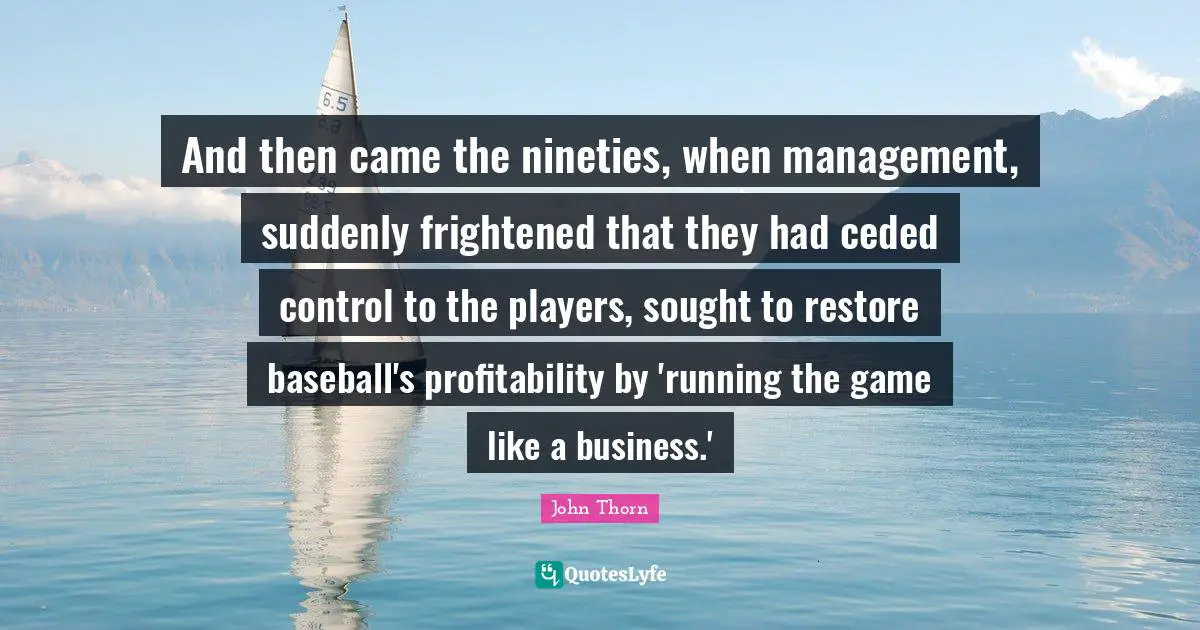 And then came the nineties, when management, suddenly frightened that they had ceded control to the players, sought to restore baseball's profitability by 'running the game like a business.'