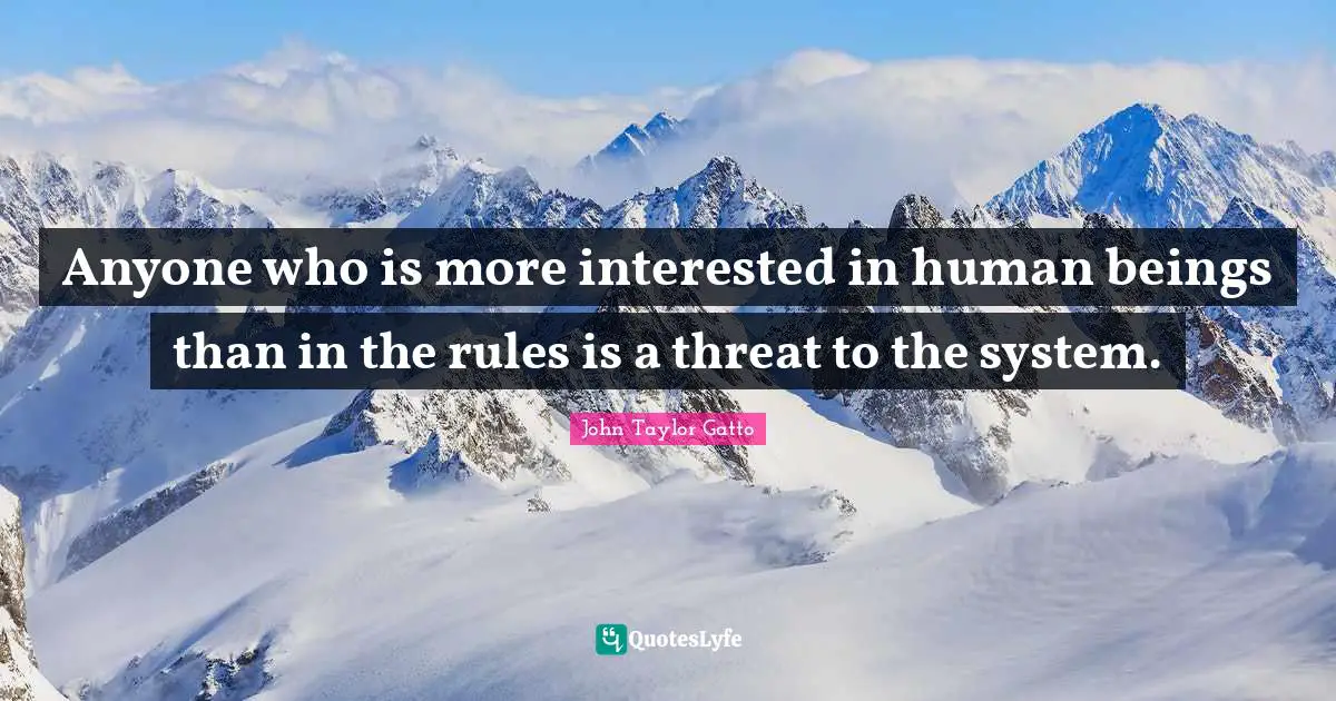 Anyone who is more interested in human beings than in the rules is a threat to the system.