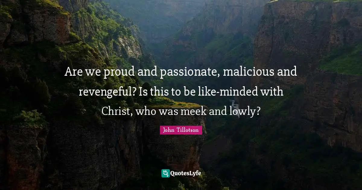 Are we proud and passionate, malicious and revengeful? Is this to be like-minded with Christ, who was meek and lowly?