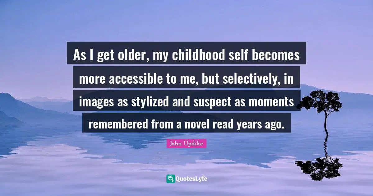 As I get older, my childhood self becomes more accessible to me, but selectively, in images as stylized and suspect as moments remembered from a novel read years ago.