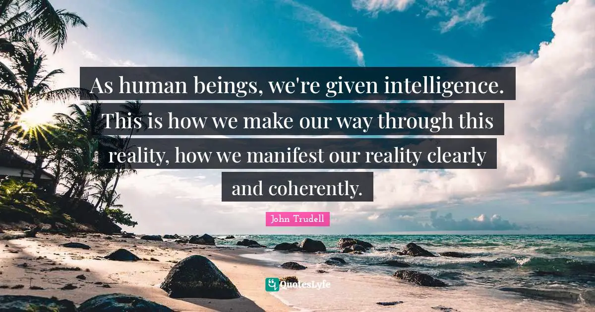 As human beings, we're given intelligence. This is how we make our way through this reality, how we manifest our reality clearly and coherently.