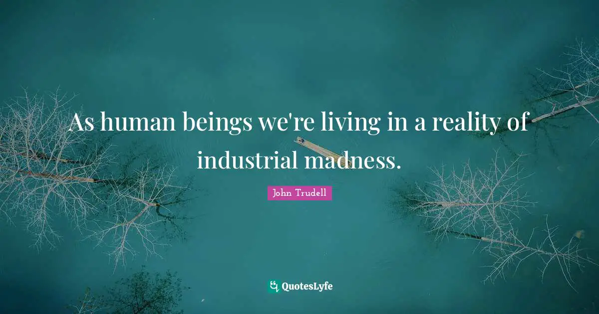 As human beings we're living in a reality of industrial madness.
