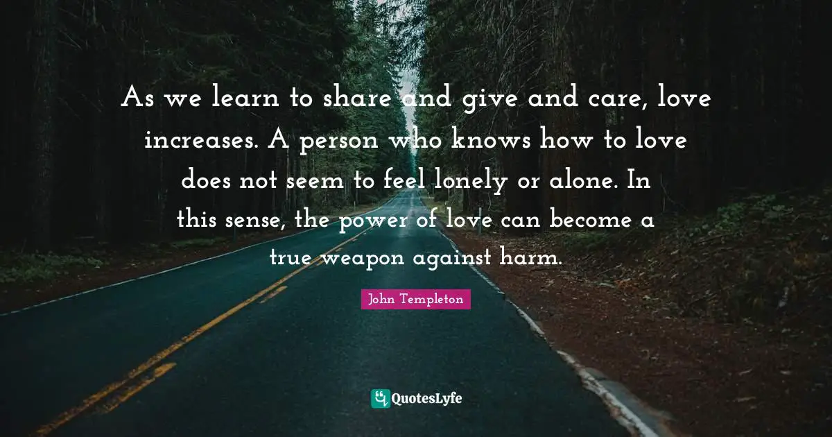 As we learn to share and give and care, love increases. A person who knows how to love does not seem to feel lonely or alone. In this sense, the power of love can become a true weapon against harm.
