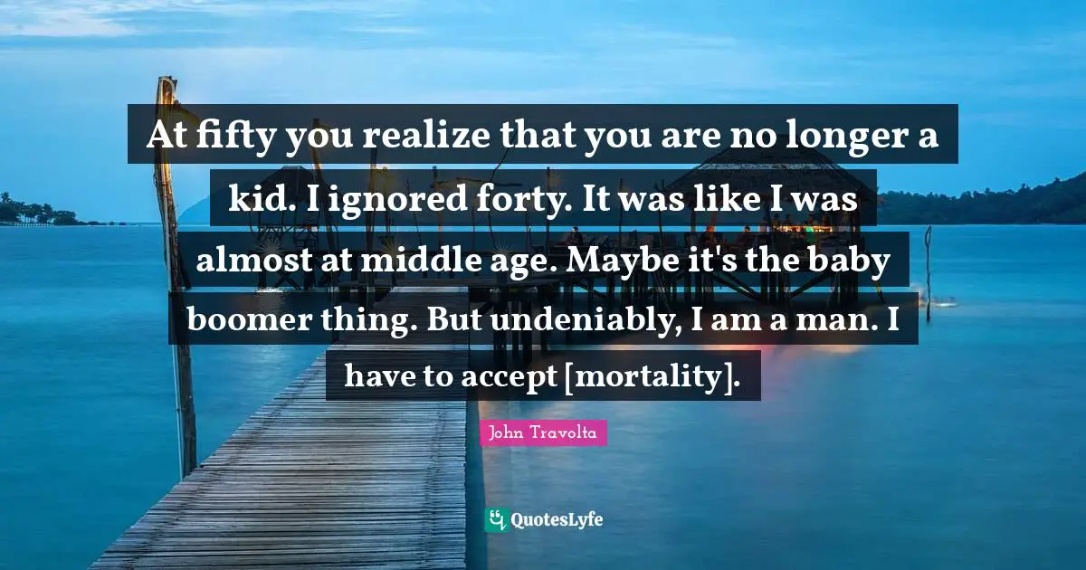 At fifty you realize that you are no longer a kid. I ignored forty. It was like I was almost at middle age. Maybe it's the baby boomer thing. But undeniably, I am a man. I have to accept [mortality].