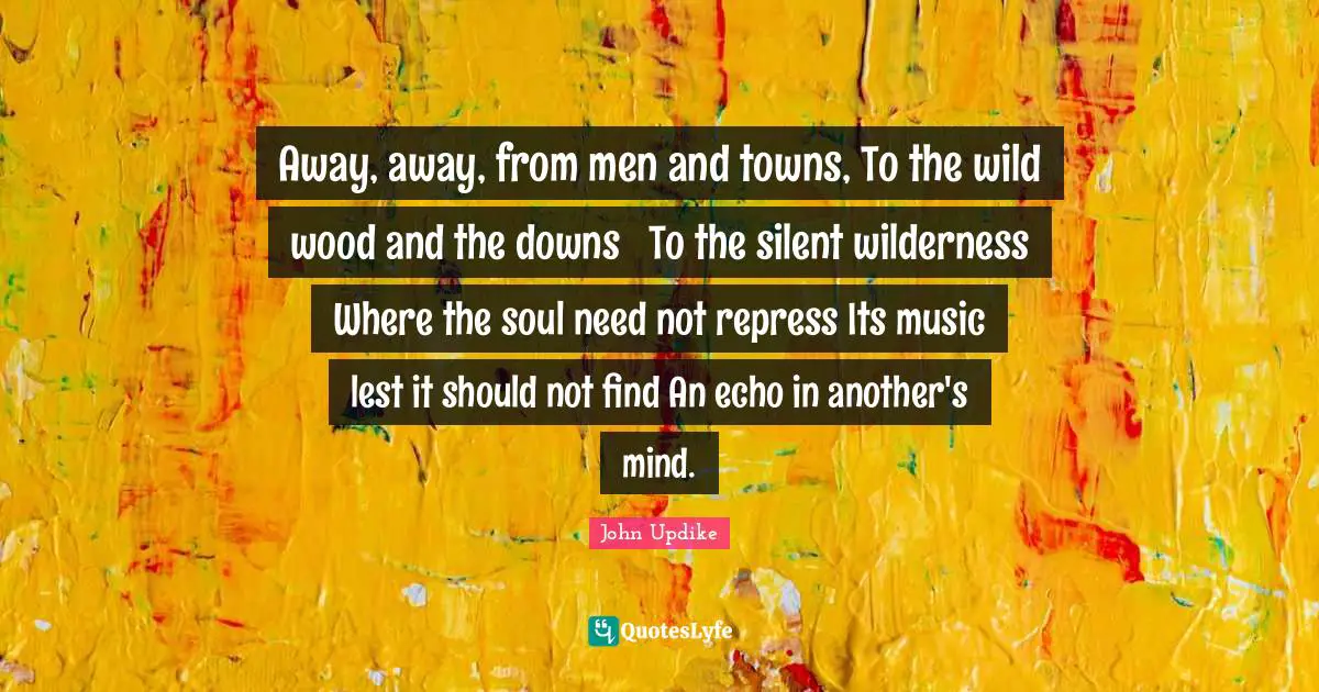 Away, away, from men and towns, To the wild wood and the downs  To the silent wilderness Where the soul need not repress Its music lest it should not find An echo in another's mind.