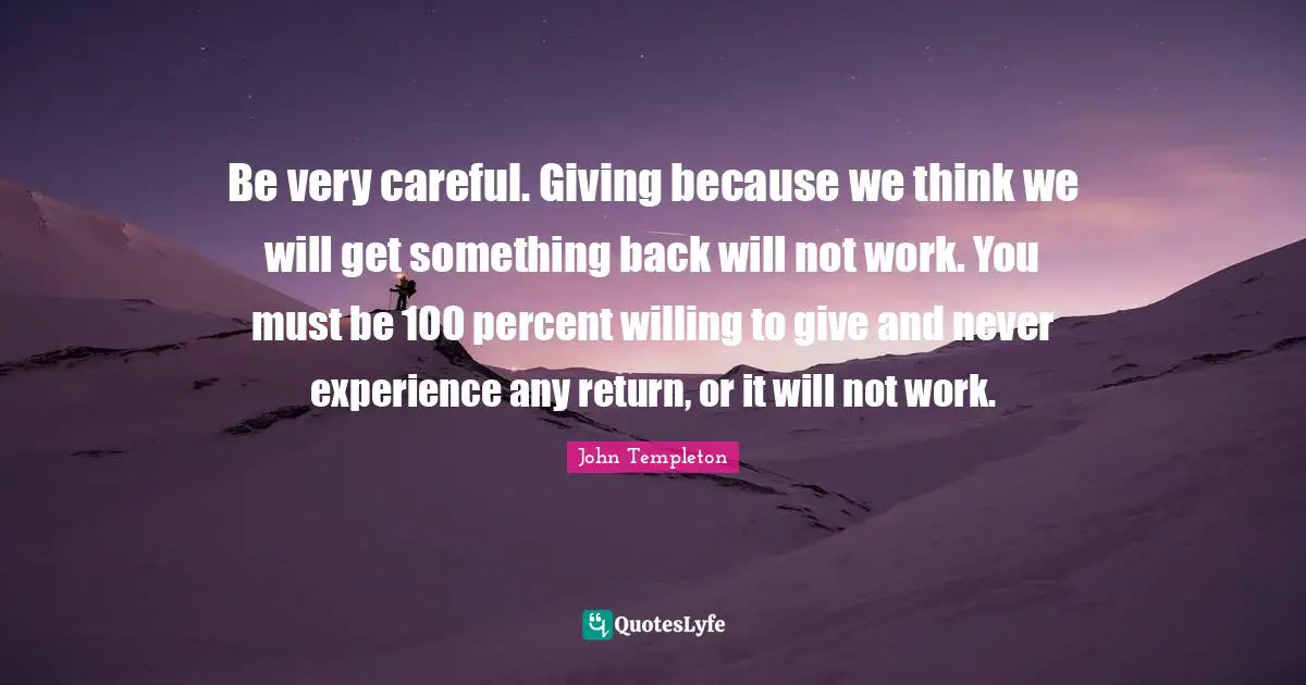 Be very careful. Giving because we think we will get something back will not work. You must be 100 percent willing to give and never experience any return, or it will not work.