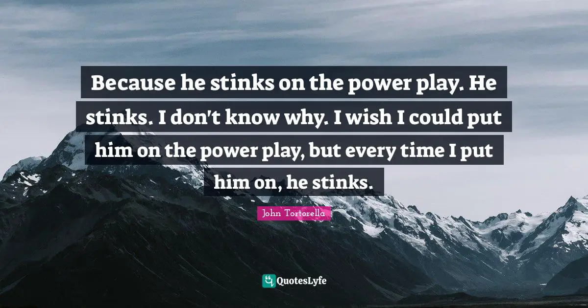 Because he stinks on the power play. He stinks. I don't know why. I wish I could put him on the power play, but every time I put him on, he stinks.