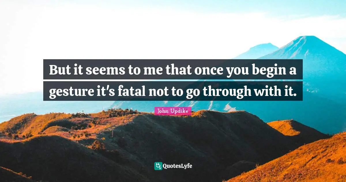 But it seems to me that once you begin a gesture it's fatal not to go through with it.