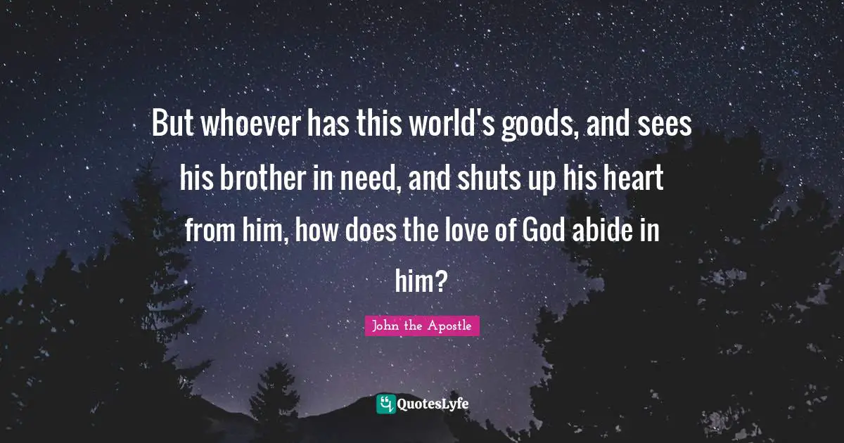 John The Apostle Quotes: "But whoever has this world's goods, and sees his brother in need, and shuts up his heart from him, how does the love of God abide in him?"