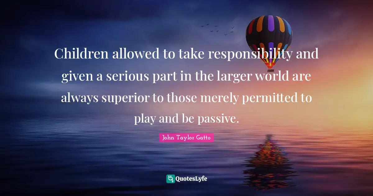 John Taylor Gatto Quotes: "Children allowed to take responsibility and given a serious part in the larger world are always superior to those merely permitted to play and be passive."