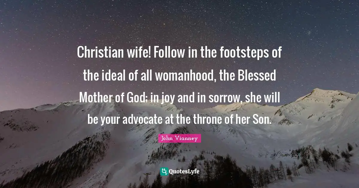 John Vianney Quotes: "Christian wife! Follow in the footsteps of the ideal of all womanhood, the Blessed Mother of God; in joy and in sorrow, she will be your advocate at the throne of her Son."