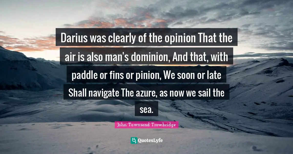 Late Quotes: "Darius was clearly of the opinion That the air is also man's dominion, And that, with paddle or fins or pinion, We soon or late Shall navigate The azure, as now we sail the sea."