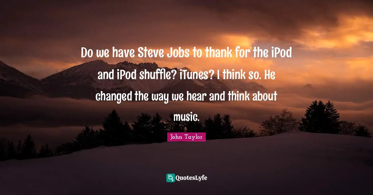 Do we have Steve Jobs to thank for the iPod and iPod shuffle? iTunes? I think so. He changed the way we hear and think about music.