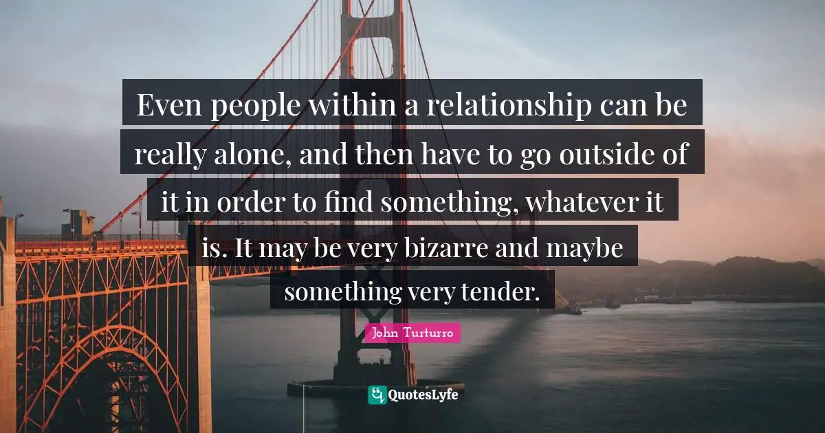 Even people within a relationship can be really alone, and then have to go outside of it in order to find something, whatever it is. It may be very bizarre and maybe something very tender.