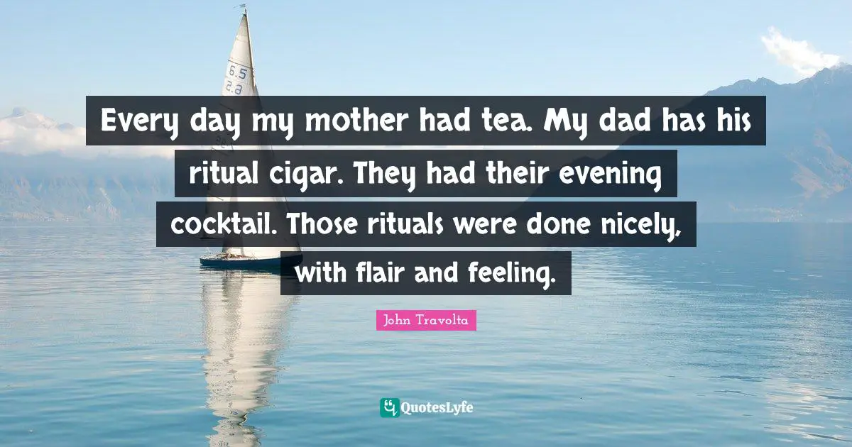 Every day my mother had tea. My dad has his ritual cigar. They had their evening cocktail. Those rituals were done nicely, with flair and feeling.