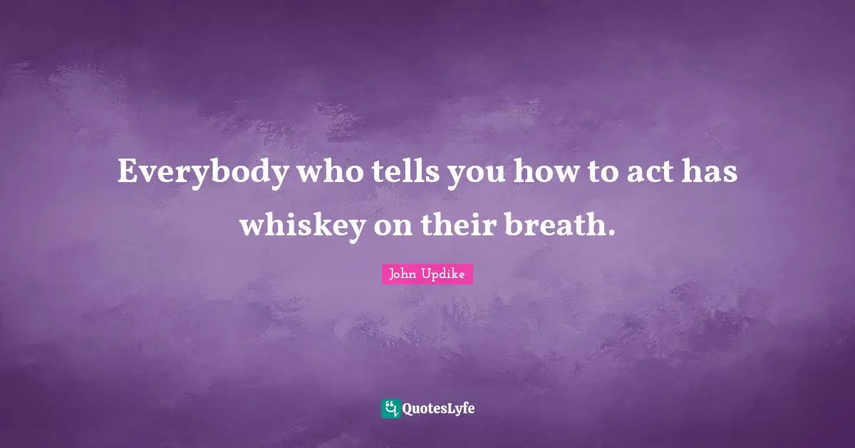 Everybody who tells you how to act has whiskey on their breath.