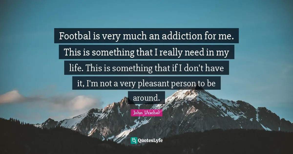 Footbal is very much an addiction for me. This is something that I really need in my life. This is something that if I don't have it, I'm not a very pleasant person to be around.