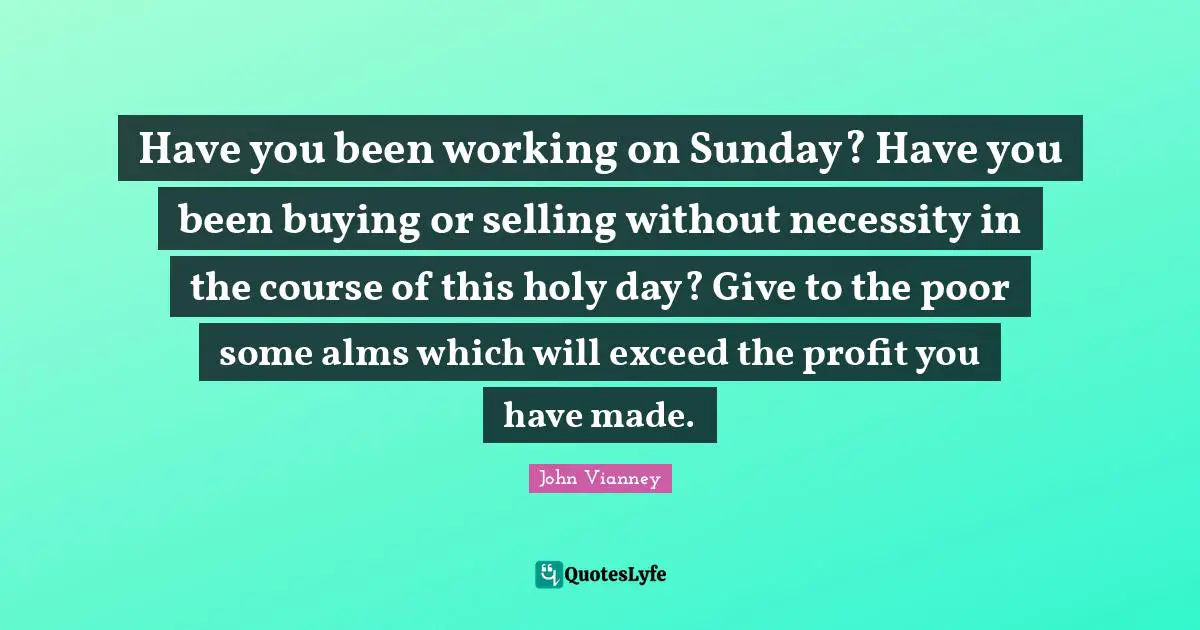 John Vianney Quotes: "Have you been working on Sunday? Have you been buying or selling without necessity in the course of this holy day? Give to the poor some alms which will exceed the profit you have made."