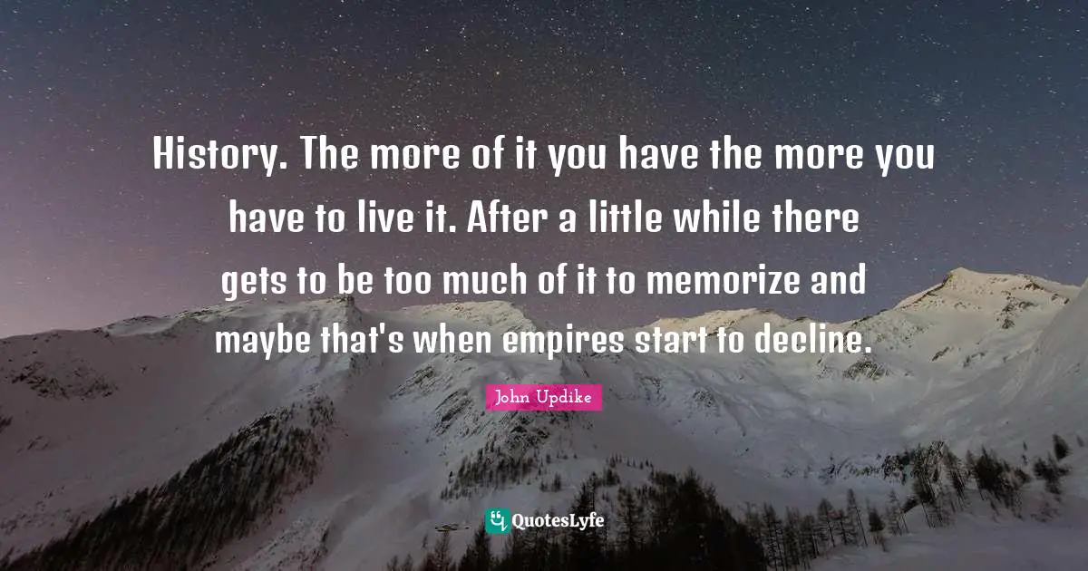 History. The more of it you have the more you have to live it. After a little while there gets to be too much of it to memorize and maybe that's when empires start to decline.