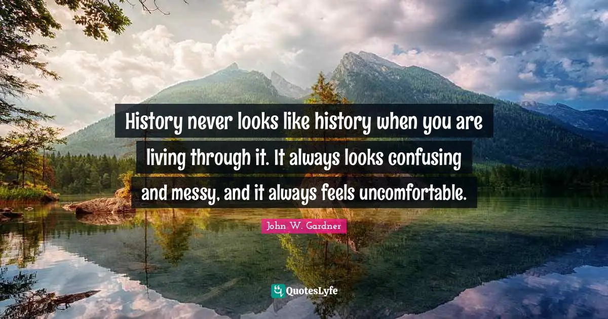 John W. Gardner Quotes: "History never looks like history when you are living through it. It always looks confusing and messy, and it always feels uncomfortable."