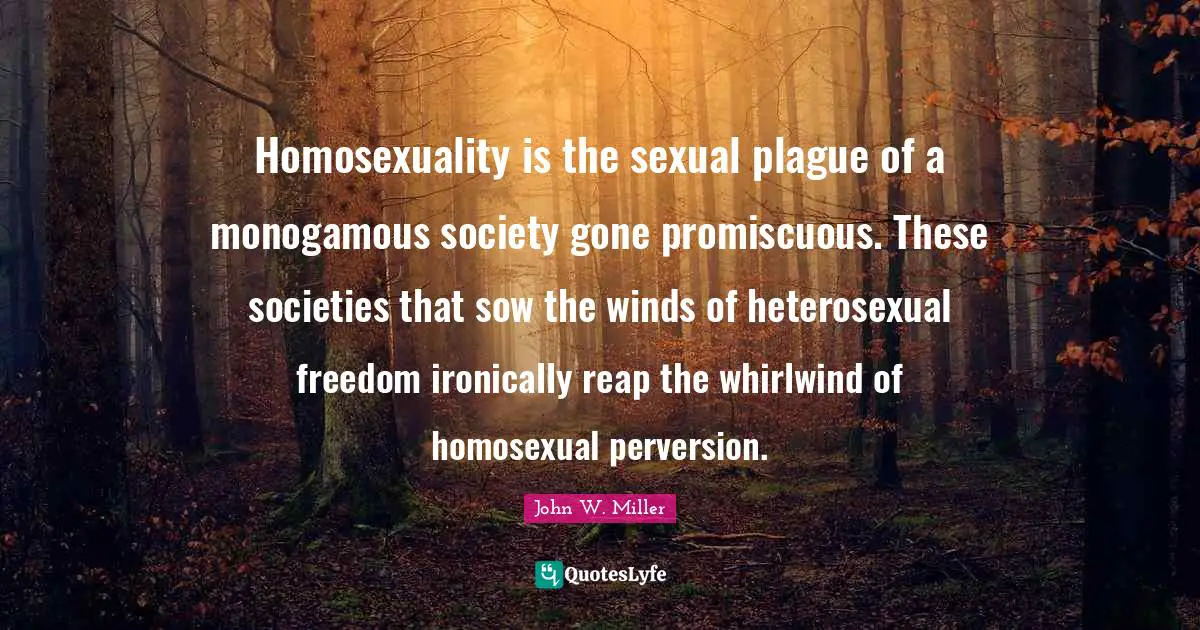 Homosexuality is the sexual plague of a monogamous society gone promiscuous. These societies that sow the winds of heterosexual freedom ironically reap the whirlwind of homosexual perversion.