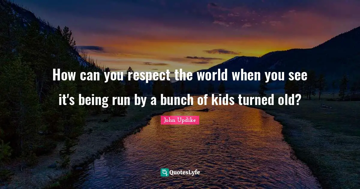 How can you respect the world when you see it's being run by a bunch of kids turned old?