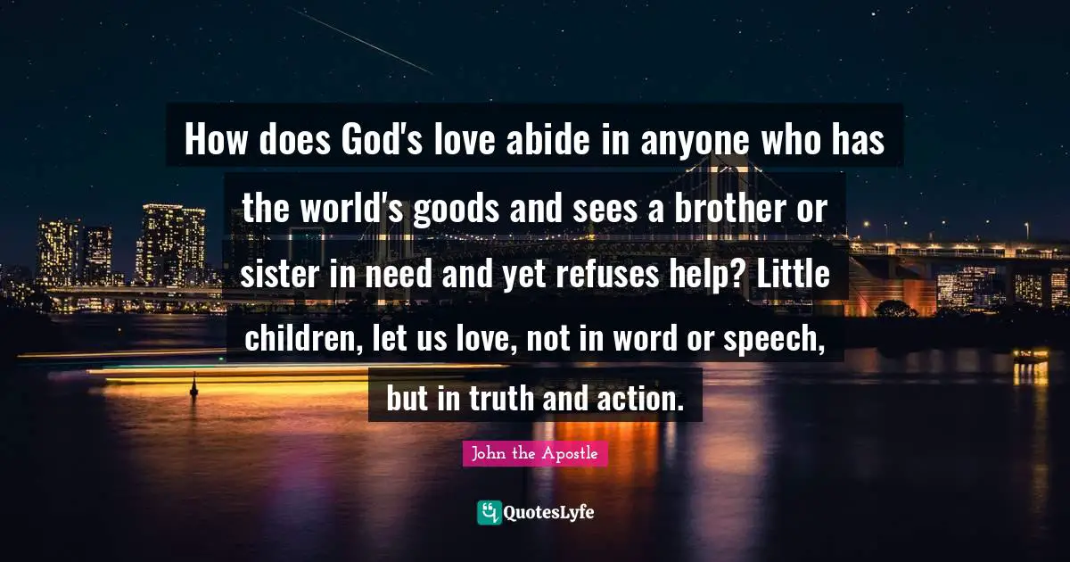 John The Apostle Quotes: "How does God's love abide in anyone who has the world's goods and sees a brother or sister in need and yet refuses help? Little children, let us love, not in word or speech, but in truth and action."