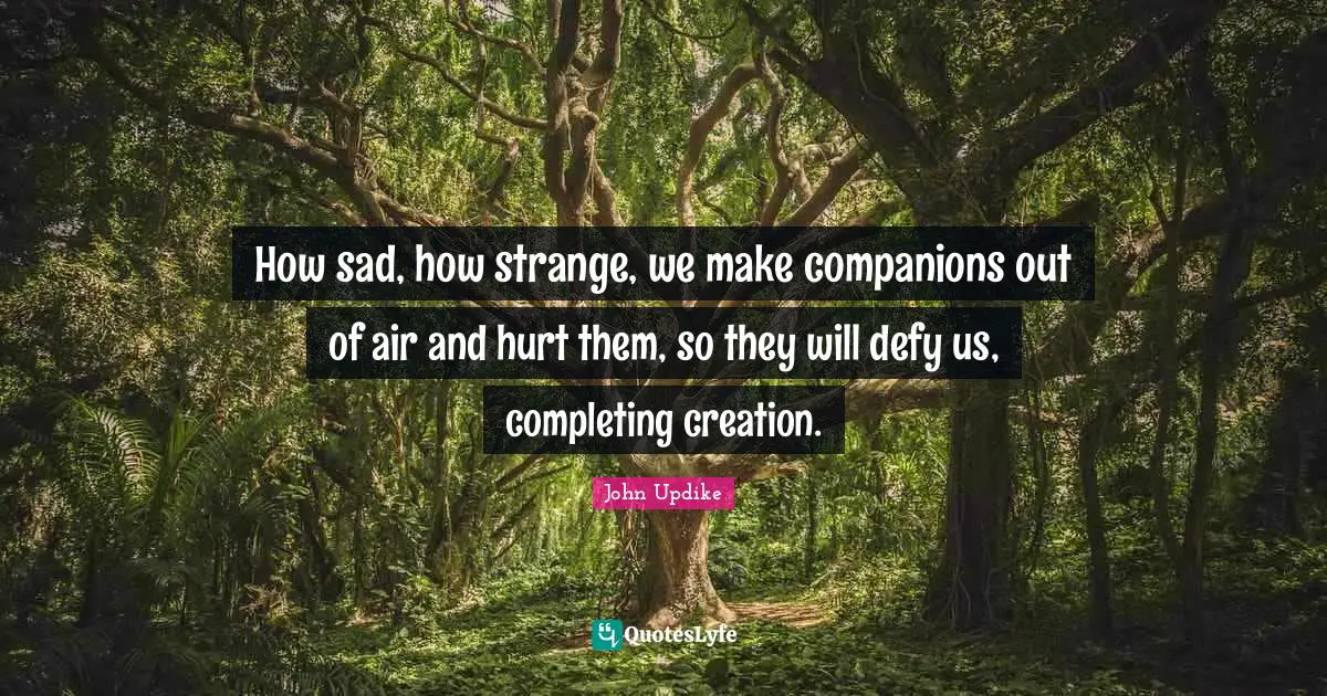 How sad, how strange, we make companions out of air and hurt them, so they will defy us, completing creation.