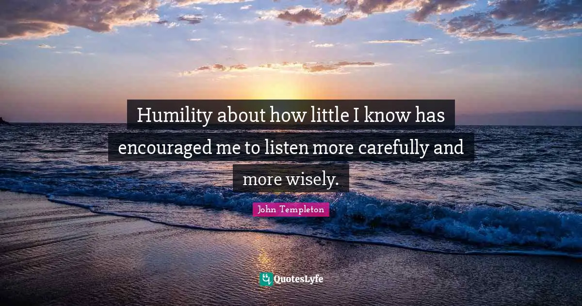 Humility about how little I know has encouraged me to listen more carefully and more wisely.