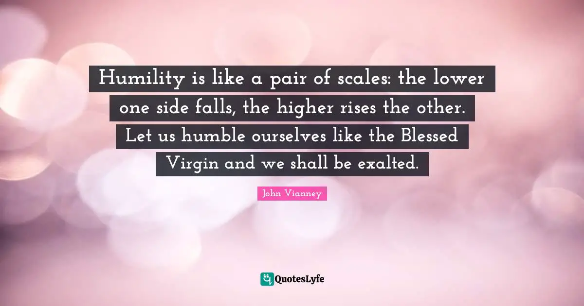 Higher Quotes: "Humility is like a pair of scales: the lower one side falls, the higher rises the other. Let us humble ourselves like the Blessed Virgin and we shall be exalted."