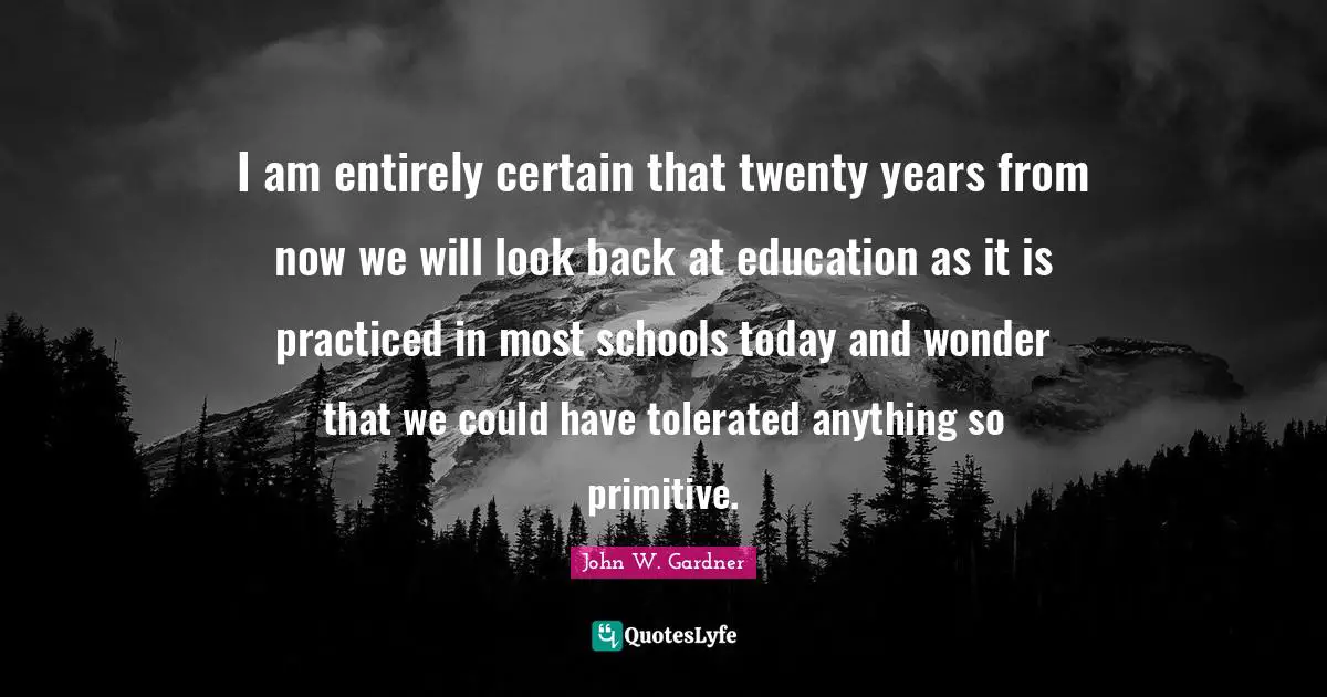 John W. Gardner Quotes: "I am entirely certain that twenty years from now we will look back at education as it is practiced in most schools today and wonder that we could have tolerated anything so primitive."