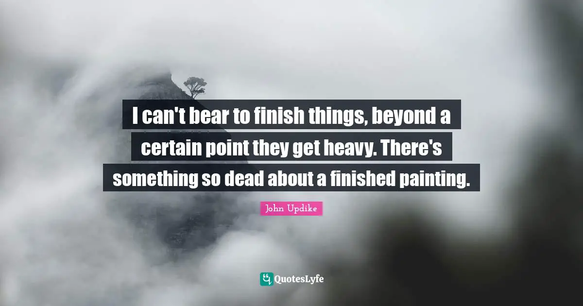 I can't bear to finish things, beyond a certain point they get heavy. There's something so dead about a finished painting.