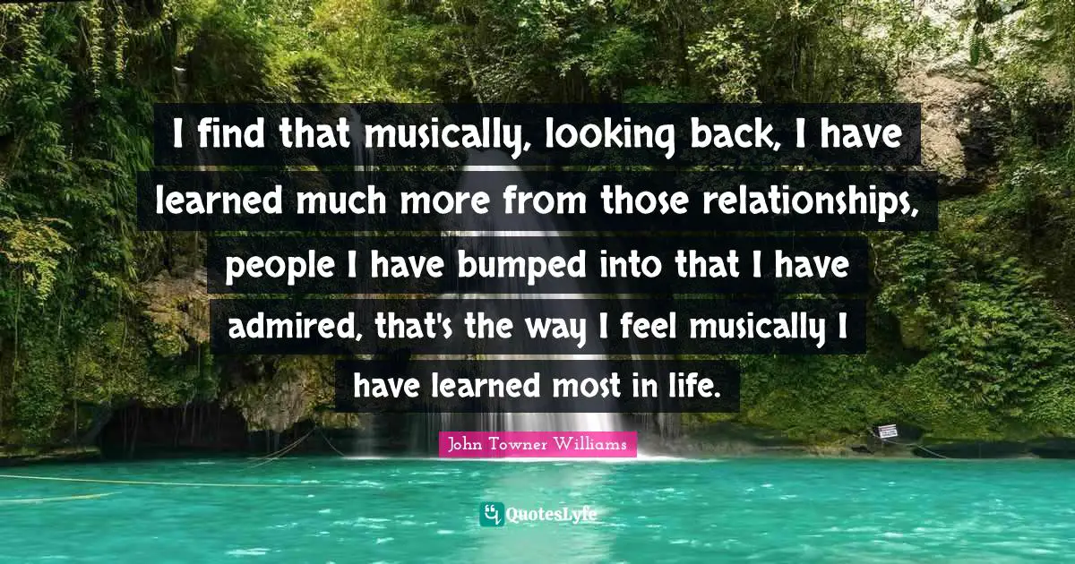 I find that musically, looking back, I have learned much more from those relationships, people I have bumped into that I have admired, that's the way I feel musically I have learned most in life.