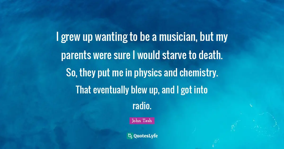 I grew up wanting to be a musician, but my parents were sure I would starve to death. So, they put me in physics and chemistry. That eventually blew up, and I got into radio.