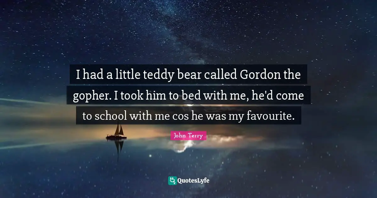 I had a little teddy bear called Gordon the gopher. I took him to bed with me, he'd come to school with me cos he was my favourite.