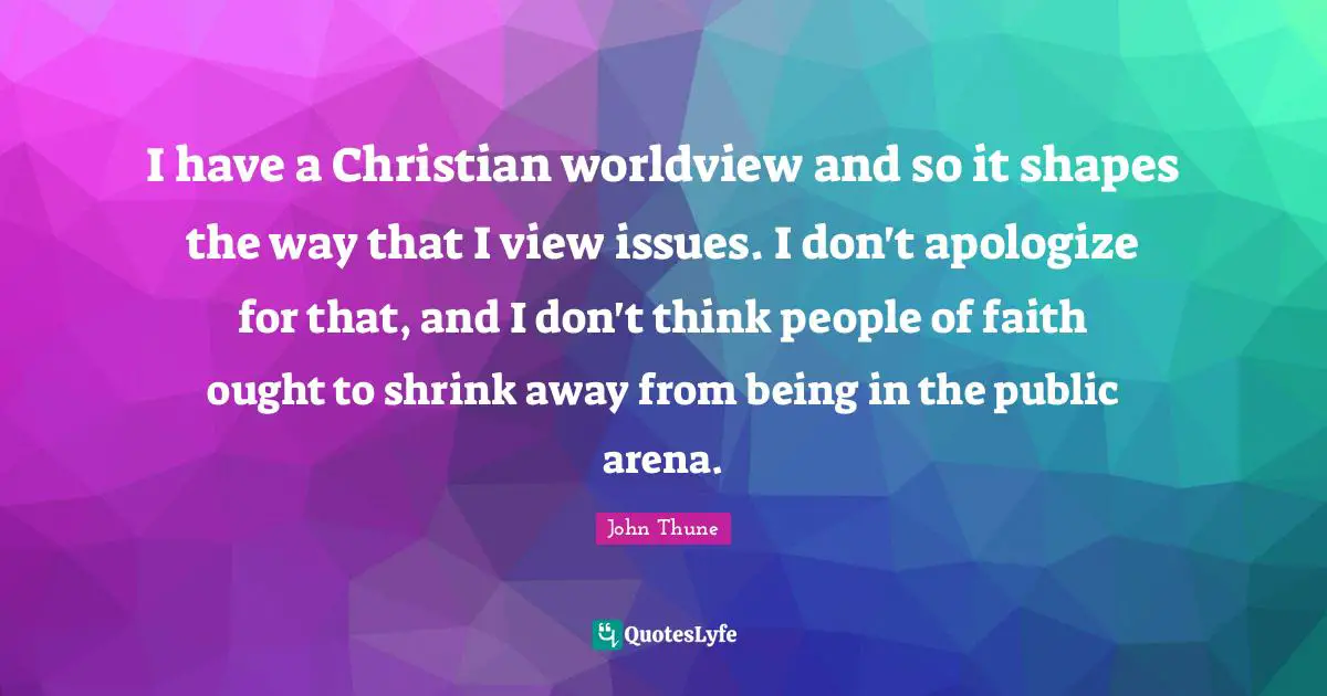 I have a Christian worldview and so it shapes the way that I view issues. I don't apologize for that, and I don't think people of faith ought to shrink away from being in the public arena.
