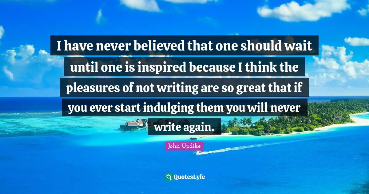 I have never believed that one should wait until one is inspired because I think the pleasures of not writing are so great that if you ever start indulging them you will never write again.