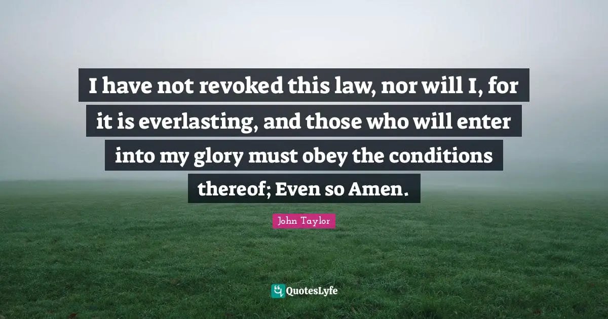 I have not revoked this law, nor will I, for it is everlasting, and those who will enter into my glory must obey the conditions thereof; Even so Amen.