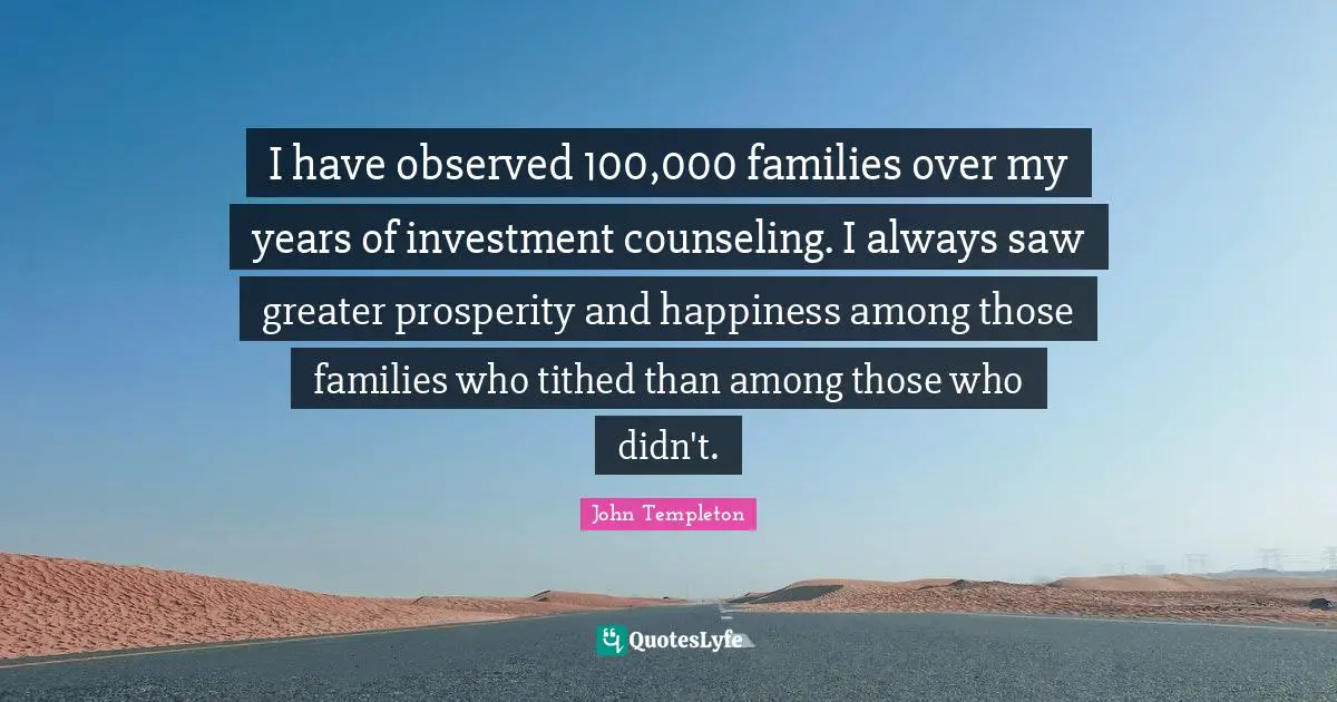 I have observed 100,000 families over my years of investment counseling. I always saw greater prosperity and happiness among those families who tithed than among those who didn't.