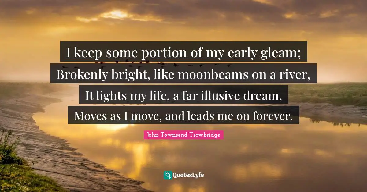 I keep some portion of my early gleam; Brokenly bright, like moonbeams on a river, It lights my life, a far illusive dream, Moves as I move, and leads me on forever.