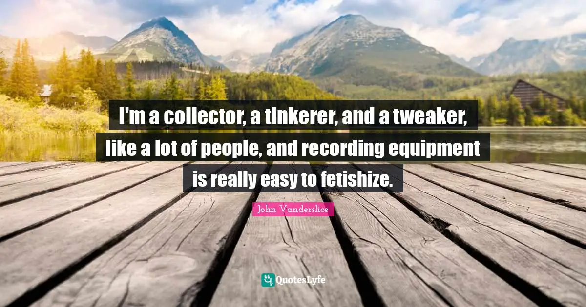 I'm a collector, a tinkerer, and a tweaker, like a lot of people, and recording equipment is really easy to fetishize.