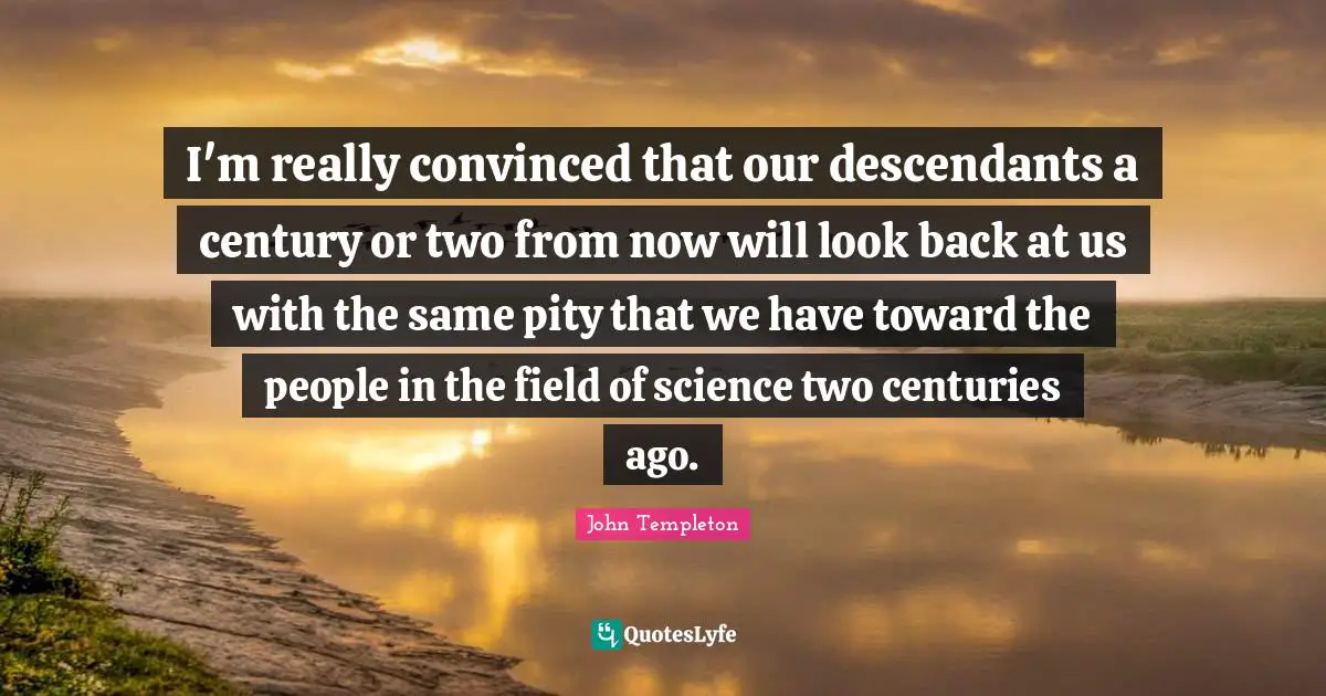 I'm really convinced that our descendants a century or two from now will look back at us with the same pity that we have toward the people in the field of science two centuries ago.