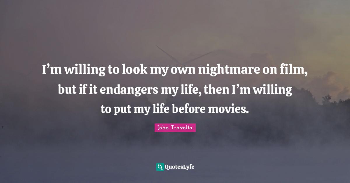 I’m willing to look my own nightmare on film, but if it endangers my life, then I’m willing to put my life before movies.