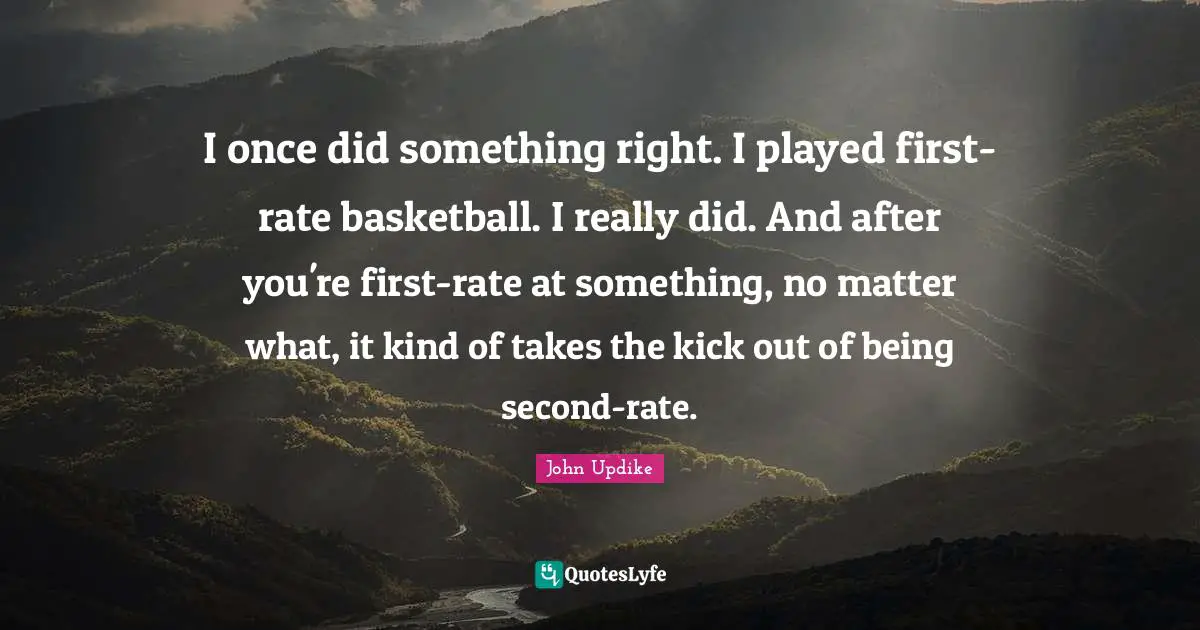 I once did something right. I played first-rate basketball. I really did. And after you're first-rate at something, no matter what, it kind of takes the kick out of being second-rate.